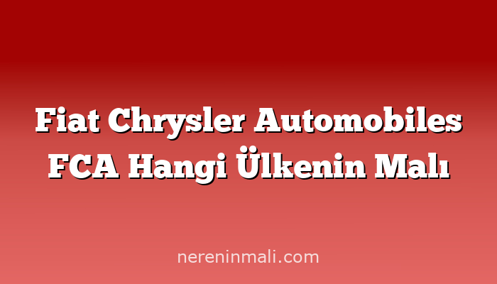 Fiat Chrysler Automobiles FCA Hangi Ülkenin Malı