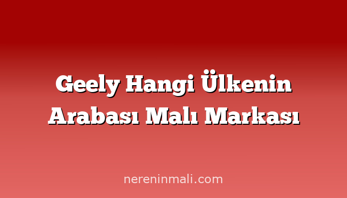 Geely Hangi Ülkenin Arabası Malı Markası