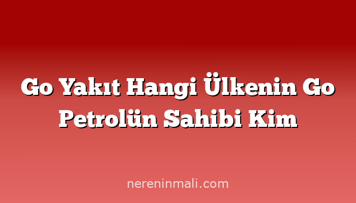 Go Yakıt Hangi Ülkenin Go Petrolün Sahibi Kim