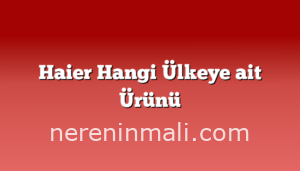 Haier Hangi Ülkeye ait Ürünü