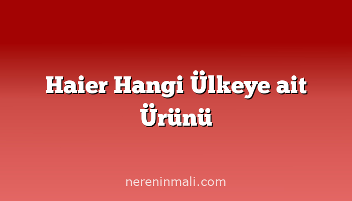 Haier Hangi Ülkeye ait Ürünü