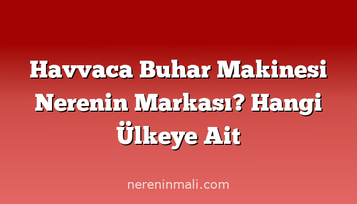 Havvaca Buhar Makinesi Nerenin Markası? Hangi Ülkeye Ait