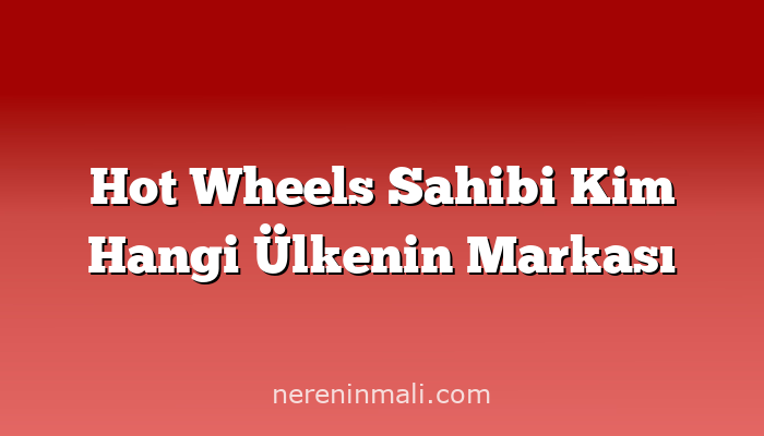 Hot Wheels Sahibi Kim Hangi Ülkenin Markası