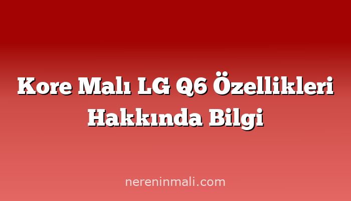 Kore Malı LG Q6 Özellikleri Hakkında Bilgi