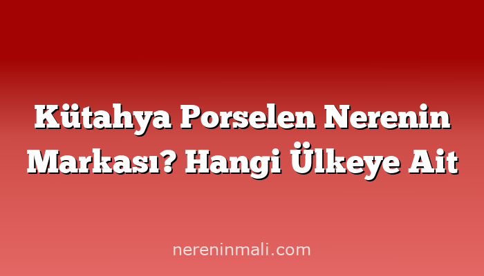 Kütahya Porselen Nerenin Markası? Hangi Ülkeye Ait