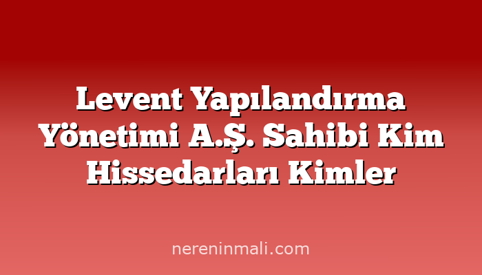 Levent Yapılandırma Yönetimi A.Ş. Sahibi Kim Hissedarları Kimler