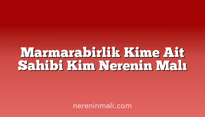 Marmarabirlik Kime Ait Sahibi Kim Nerenin Malı