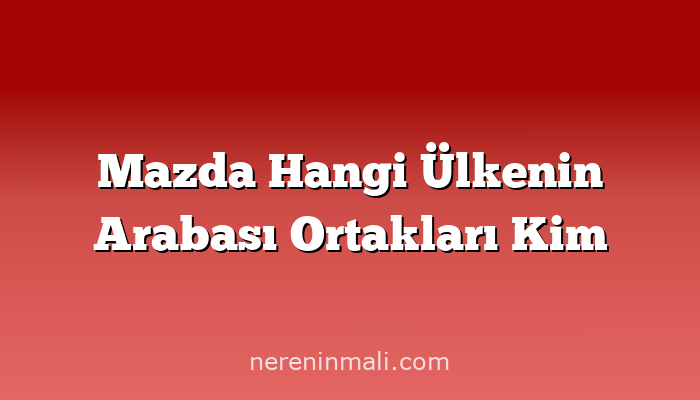 Mazda Hangi Ülkenin Arabası Ortakları Kim