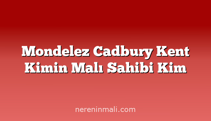 Mondelez Cadbury Kent Kimin Malı Sahibi Kim