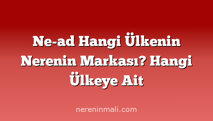 Ne-ad Hangi Ülkenin Nerenin Markası? Hangi Ülkeye Ait