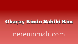 Obaçay Kimin Sahibi Kim