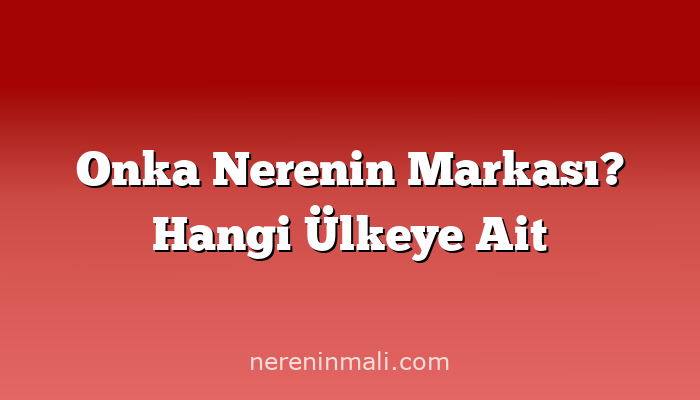 Onka Nerenin Markası? Hangi Ülkeye Ait