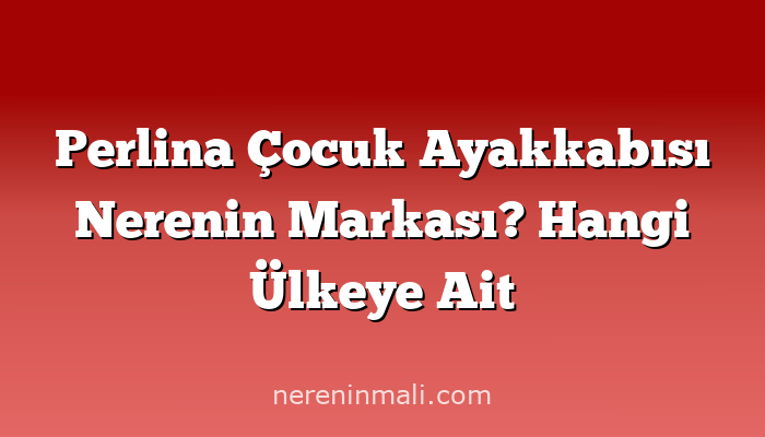 Perlina Çocuk Ayakkabısı Nerenin Markası? Hangi Ülkeye Ait