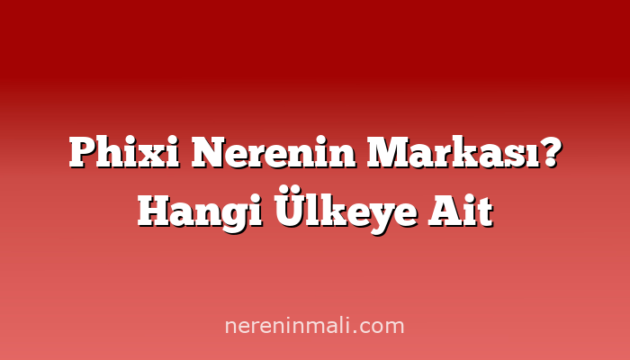 Phixi Nerenin Markası? Hangi Ülkeye Ait