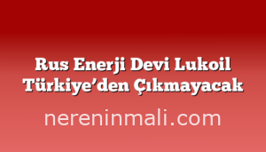 Rus Enerji Devi Lukoil Türkiye’den Çıkmayacak