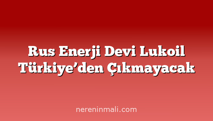 Rus Enerji Devi Lukoil Türkiye’den Çıkmayacak