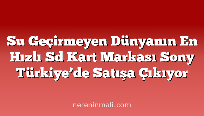 Su Geçirmeyen Dünyanın En Hızlı Sd Kart Markası Sony Türkiye’de Satışa Çıkıyor