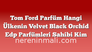 Tom Ford Parfüm Hangi Ülkenin Velvet Black Orchid Edp Parfümleri Sahibi Kim