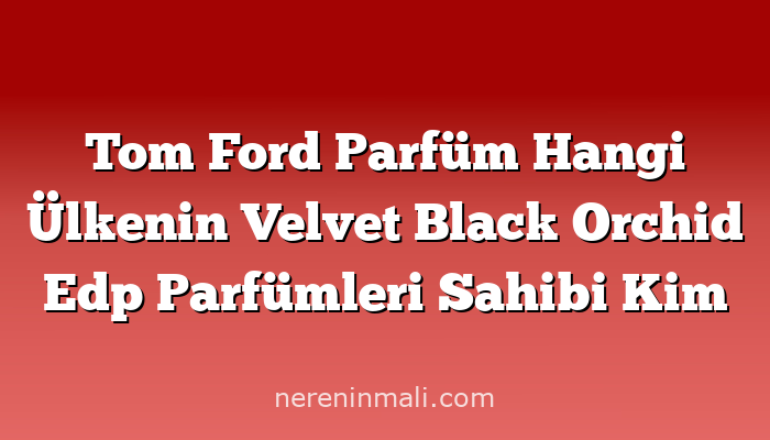 Tom Ford Parfüm Hangi Ülkenin Velvet Black Orchid Edp Parfümleri Sahibi Kim