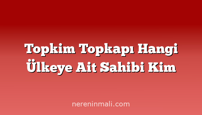 Topkim Topkapı Hangi Ülkeye Ait Sahibi Kim