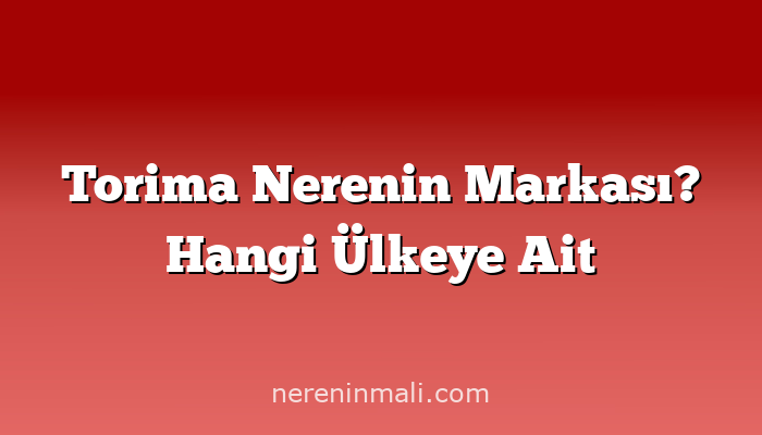 Torima Nerenin Markası? Hangi Ülkeye Ait