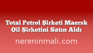 Total Petrol Şirketi Maersk Oil Şirketini Satın Aldı