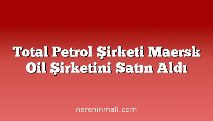 Total Petrol Şirketi Maersk Oil Şirketini Satın Aldı