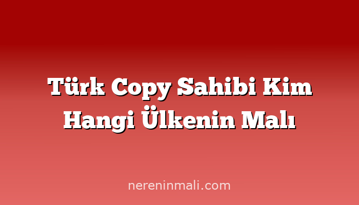 Türk Copy Sahibi Kim Hangi Ülkenin Malı