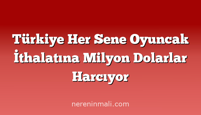Türkiye Her Sene Oyuncak İthalatına Milyon Dolarlar Harcıyor