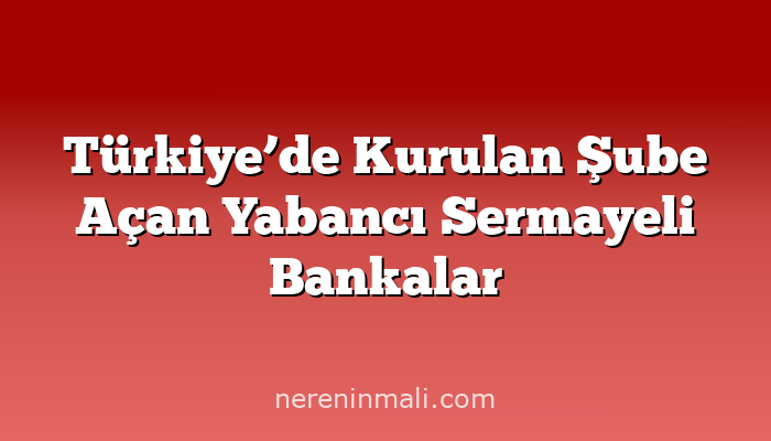 Türkiye’de Kurulan Şube Açan Yabancı Sermayeli Bankalar