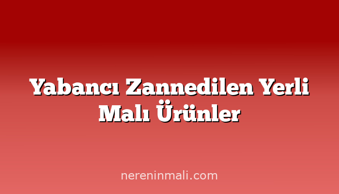 Yabancı Zannedilen Yerli Malı Ürünler