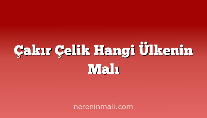 Çakır Çelik Hangi Ülkenin Malı