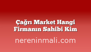 Çağrı Market Hangi Firmanın Sahibi Kim