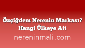 Özçiğdem Nerenin Markası? Hangi Ülkeye Ait