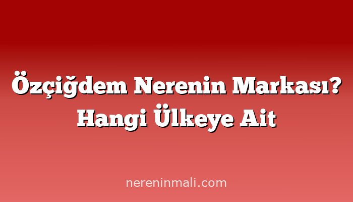 Özçiğdem Nerenin Markası? Hangi Ülkeye Ait