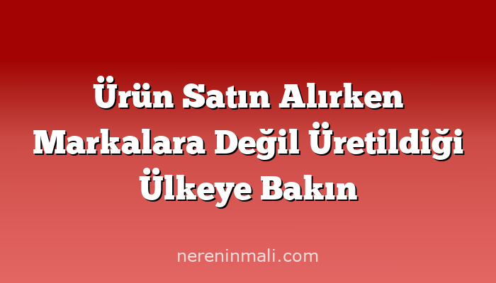 Ürün Satın Alırken Markalara Değil Üretildiği Ülkeye Bakın