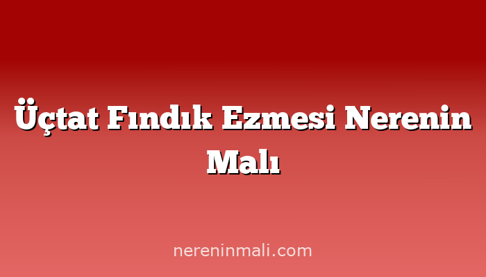 Üçtat Fındık Ezmesi Nerenin Malı