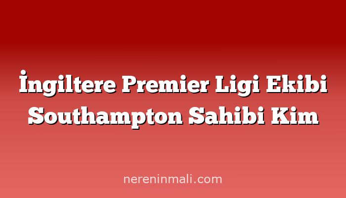 İngiltere Premier Ligi Ekibi Southampton Sahibi Kim