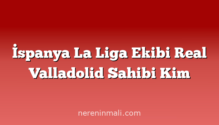 İspanya La Liga Ekibi Real Valladolid Sahibi Kim