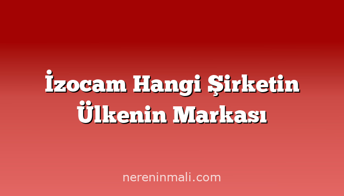 İzocam Hangi Şirketin Ülkenin Markası