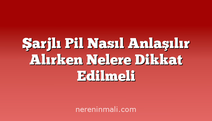 Şarjlı Pil Nasıl Anlaşılır Alırken Nelere Dikkat Edilmeli