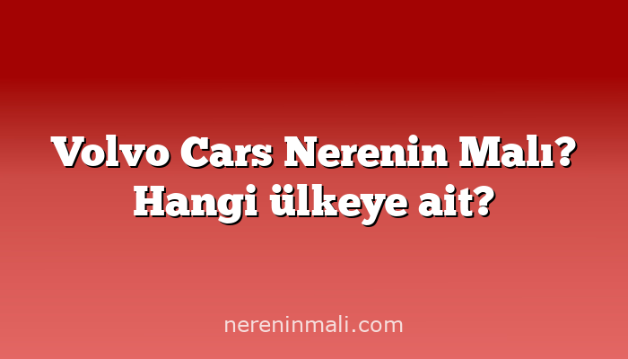 Volvo Cars Nerenin Malı? Hangi ülkeye ait?