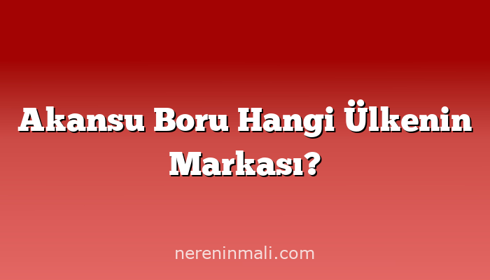 Akansu Boru Hangi Ülkenin Markası?