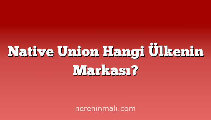 Native Union Hangi Ülkenin Markası?