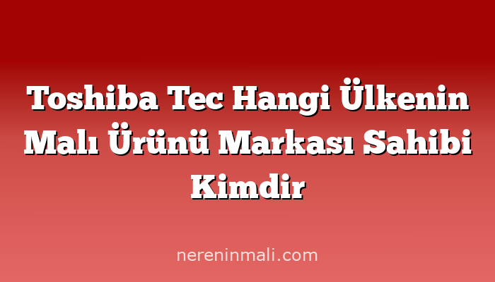 Toshiba Tec Hangi Ülkenin Malı Ürünü Markası Sahibi Kimdir