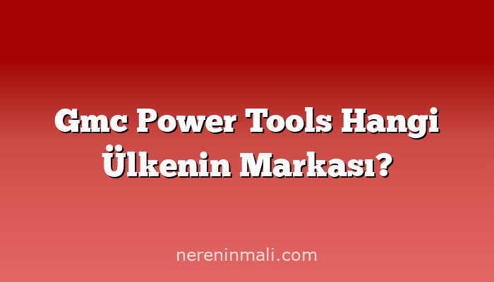 Gmc Power Tools Hangi Ülkenin Markası?