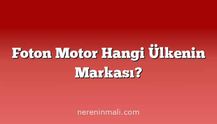 Foton Motor Hangi Ülkenin Markası?