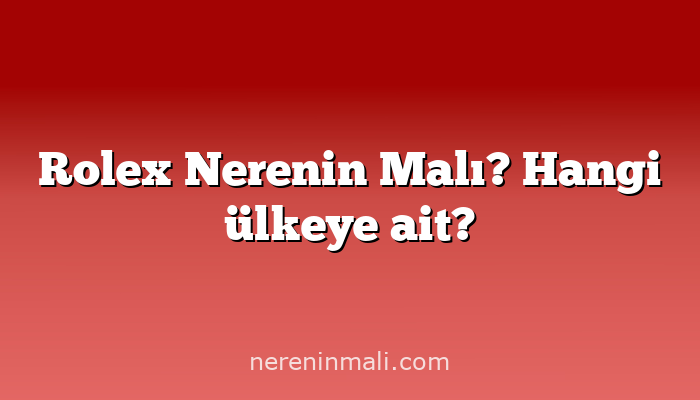 Rolex Nerenin Malı? Hangi ülkeye ait?