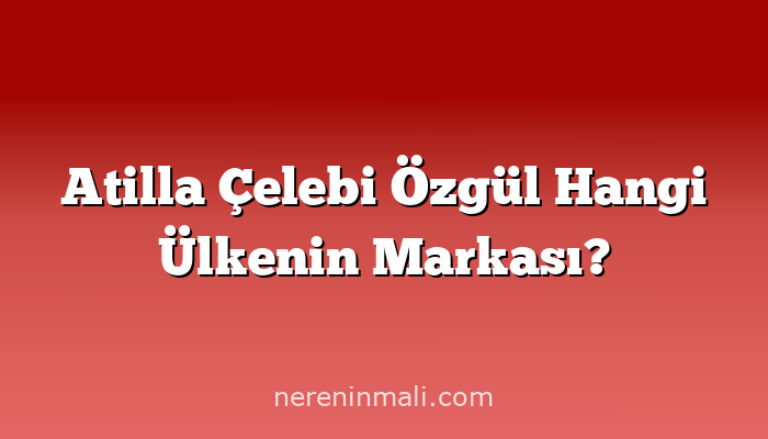 Atilla Çelebi Özgül Hangi Ülkenin Markası?